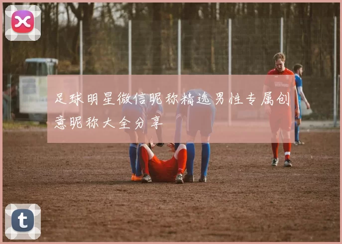 足球明星微信昵称精选男性专属创意昵称大全分享