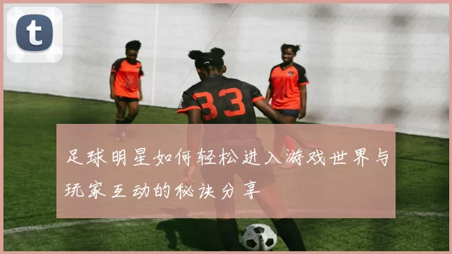 足球明星如何轻松进入游戏世界与玩家互动的秘诀分享