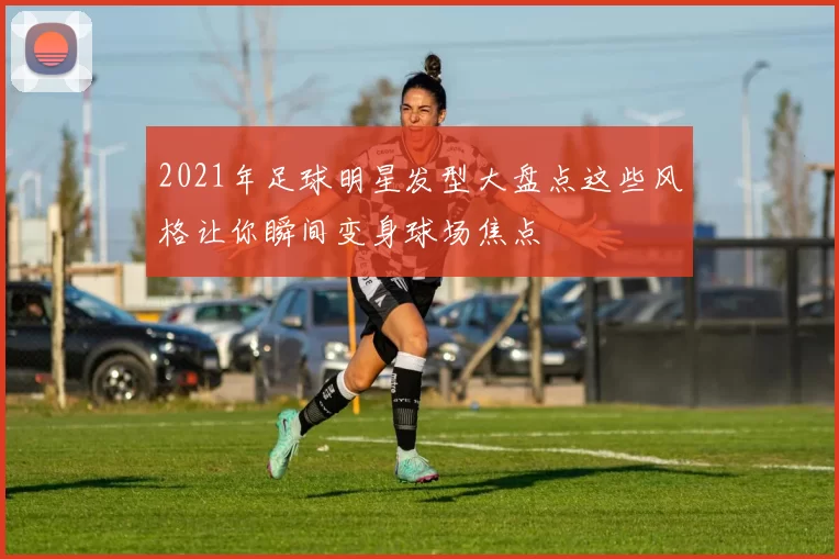2021年足球明星发型大盘点这些风格让你瞬间变身球场焦点