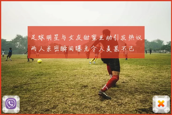 足球明星与女友甜蜜互动引发热议两人亲密瞬间曝光令人羡慕不已