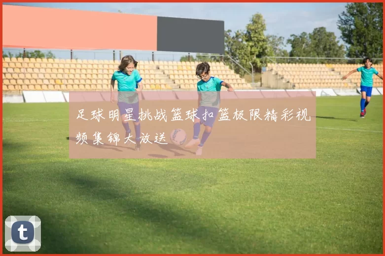 足球明星挑战篮球扣篮极限精彩视频集锦大放送