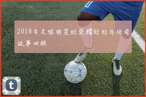 2018年足球明星的荣耀时刻与传奇故事回顾