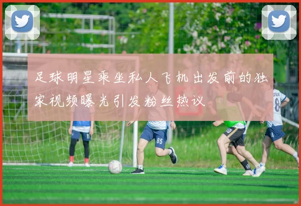 足球明星乘坐私人飞机出发前的独家视频曝光引发粉丝热议