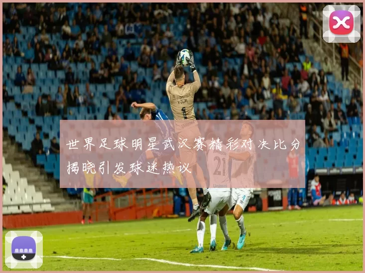 世界足球明星武汉赛精彩对决比分揭晓引发球迷热议
