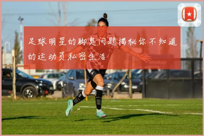 足球明星的脚臭问题揭秘你不知道的运动员私密生活