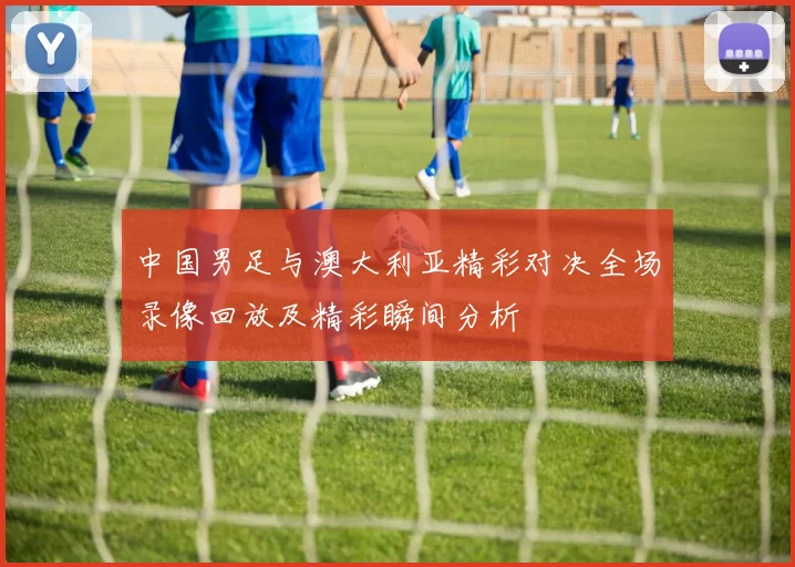 中国男足与澳大利亚精彩对决全场录像回放及精彩瞬间分析