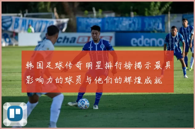 韩国足球传奇明星排行榜揭示最具影响力的球员与他们的辉煌成就