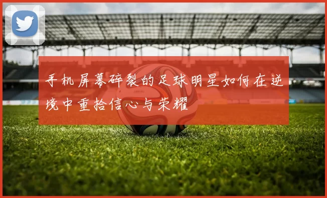 手机屏幕碎裂的足球明星如何在逆境中重拾信心与荣耀