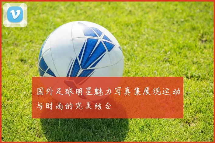国外足球明星魅力写真集展现运动与时尚的完美结合