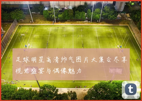 足球明星高清帅气图片大集合尽享视觉盛宴与偶像魅力