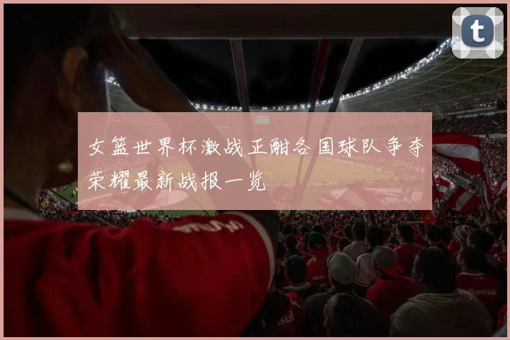 女篮世界杯激战正酣各国球队争夺荣耀最新战报一览