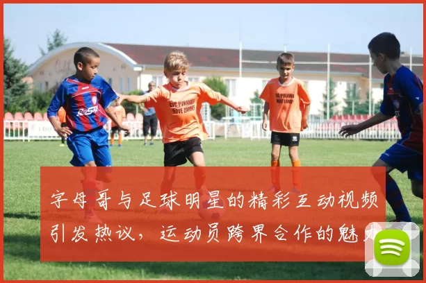 字母哥与足球明星的精彩互动视频引发热议，运动员跨界合作的魅力尽显