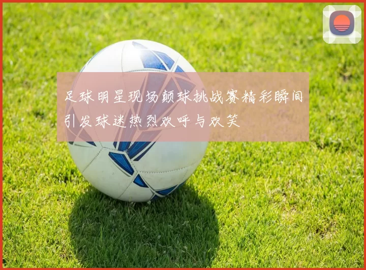足球明星现场颠球挑战赛精彩瞬间引发球迷热烈欢呼与欢笑