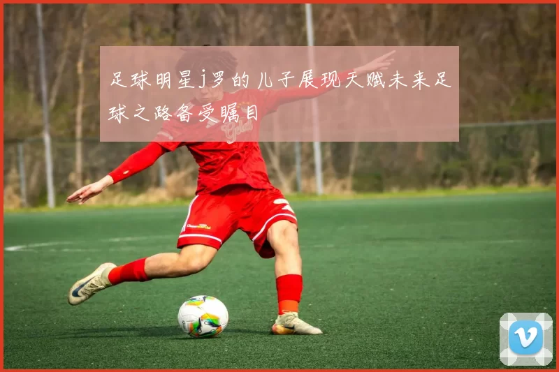 足球明星j罗的儿子展现天赋未来足球之路备受瞩目