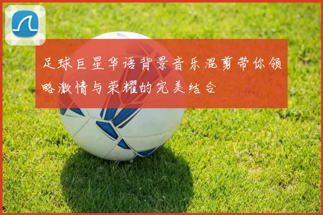 足球巨星华语背景音乐混剪带你领略激情与荣耀的完美结合
