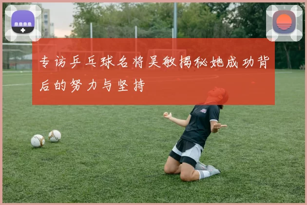 专访乒乓球名将吴敏揭秘她成功背后的努力与坚持