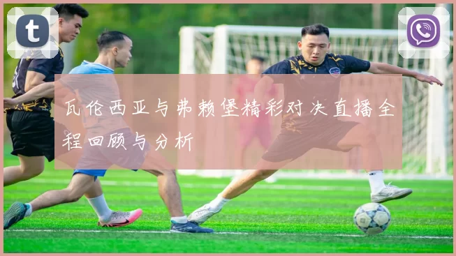 瓦伦西亚与弗赖堡精彩对决直播全程回顾与分析