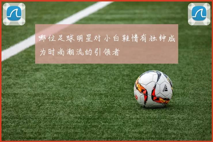 哪位足球明星对小白鞋情有独钟成为时尚潮流的引领者