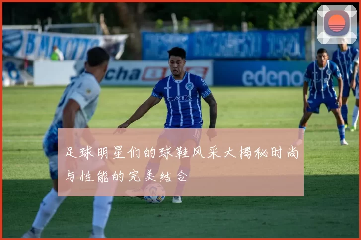 足球明星们的球鞋风采大揭秘时尚与性能的完美结合