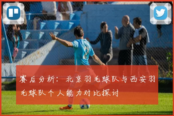 赛后分析：北京羽毛球队与西安羽毛球队个人能力对比探讨