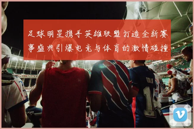 足球明星携手英雄联盟打造全新赛事盛典引爆电竞与体育的激情碰撞