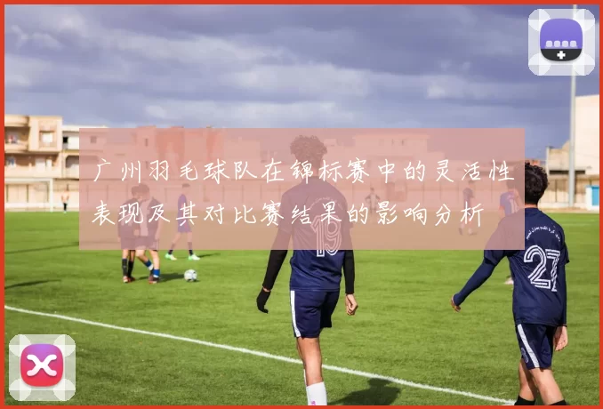 广州羽毛球队在锦标赛中的灵活性表现及其对比赛结果的影响分析