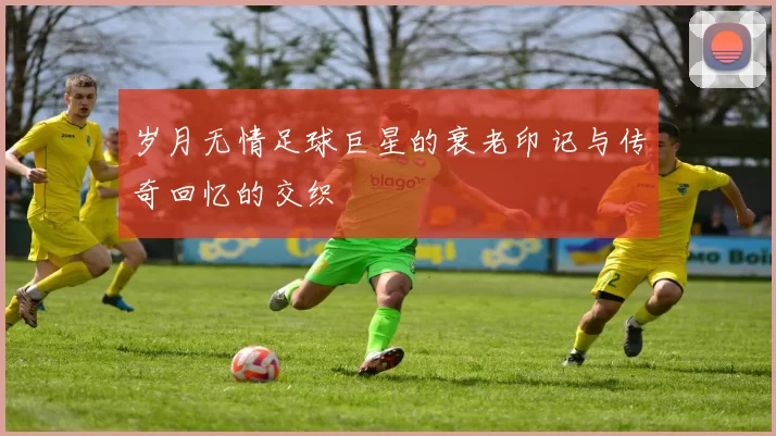 岁月无情足球巨星的衰老印记与传奇回忆的交织