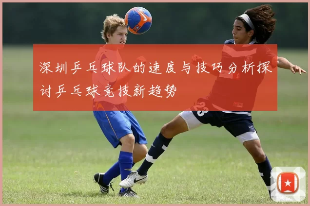 深圳乒乓球队的速度与技巧分析探讨乒乓球竞技新趋势