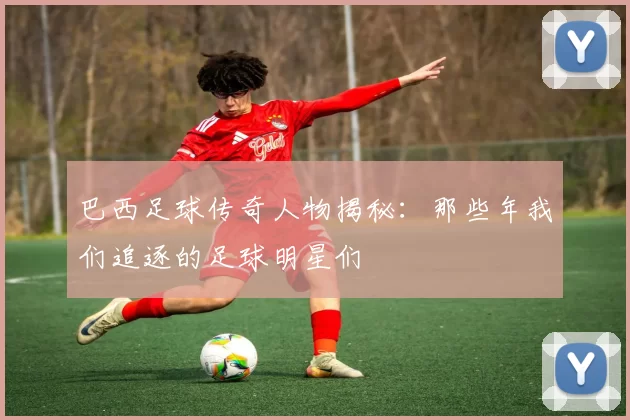 巴西足球传奇人物揭秘：那些年我们追逐的足球明星们
