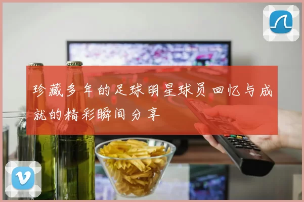 珍藏多年的足球明星球员回忆与成就的精彩瞬间分享