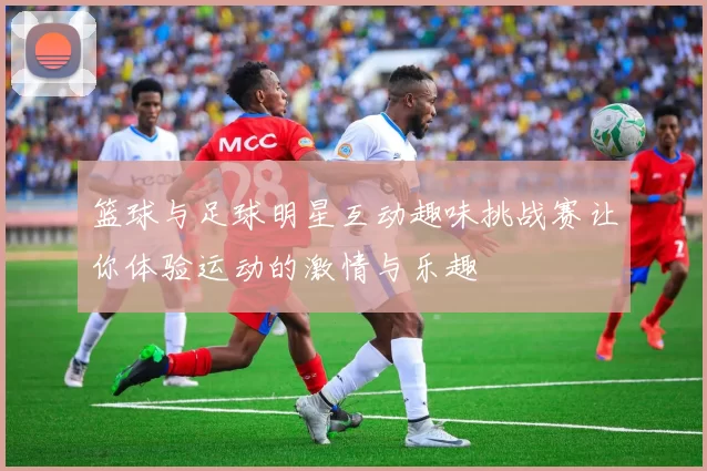 篮球与足球明星互动趣味挑战赛让你体验运动的激情与乐趣