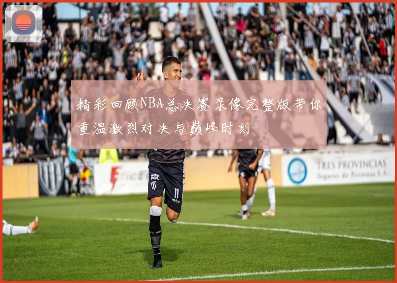 精彩回顾NBA总决赛录像完整版带你重温激烈对决与巅峰时刻