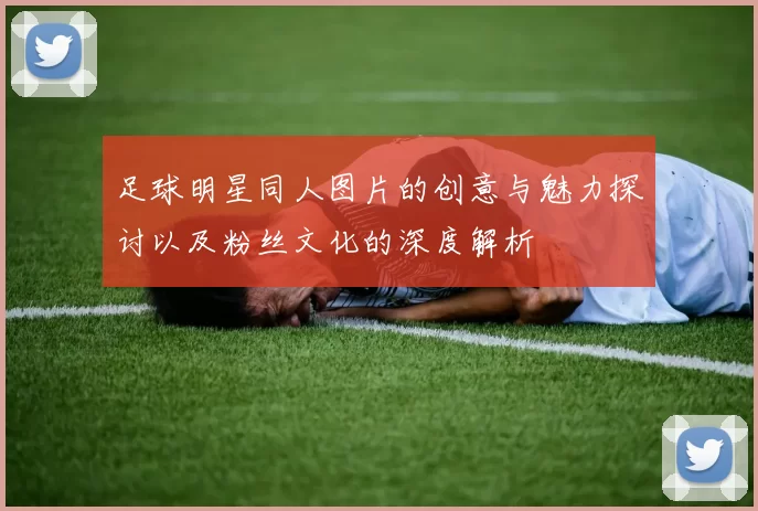 足球明星同人图片的创意与魅力探讨以及粉丝文化的深度解析