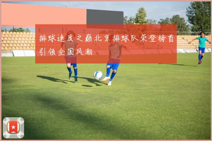 排球速度之巅北京排球队荣登榜首引领全国风潮