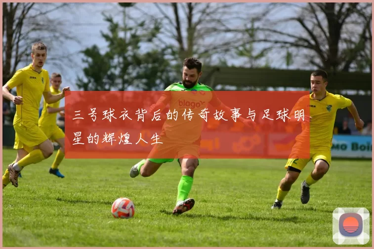 三号球衣背后的传奇故事与足球明星的辉煌人生