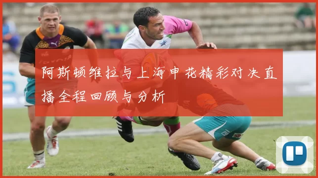 阿斯顿维拉与上海申花精彩对决直播全程回顾与分析