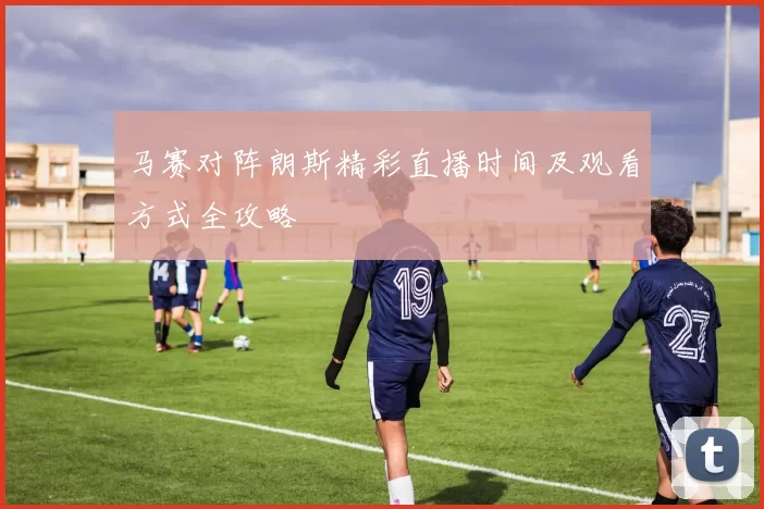马赛对阵朗斯精彩直播时间及观看方式全攻略