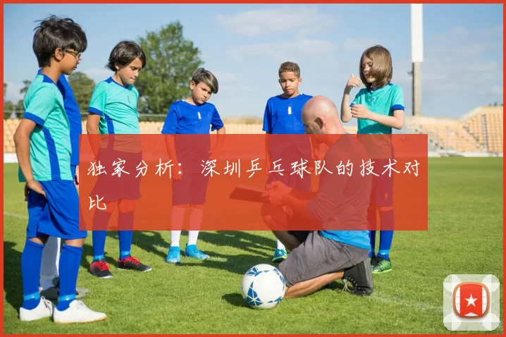 独家分析：深圳乒乓球队的技术对比