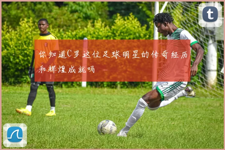 你知道C罗这位足球明星的传奇经历和辉煌成就吗