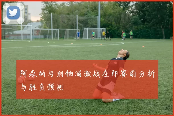 阿森纳与利物浦激战在即赛前分析与胜负预测