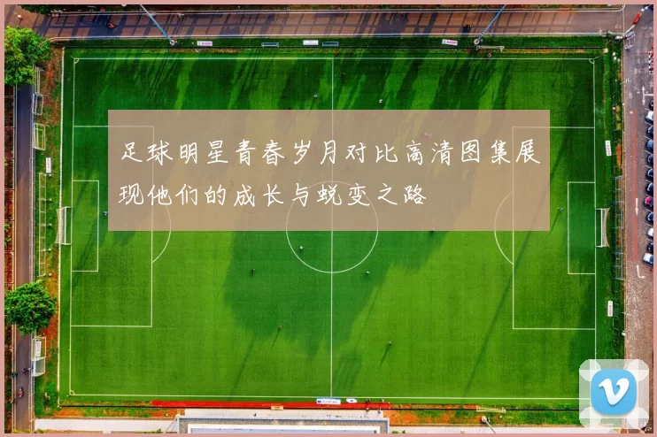 足球明星青春岁月对比高清图集展现他们的成长与蜕变之路
