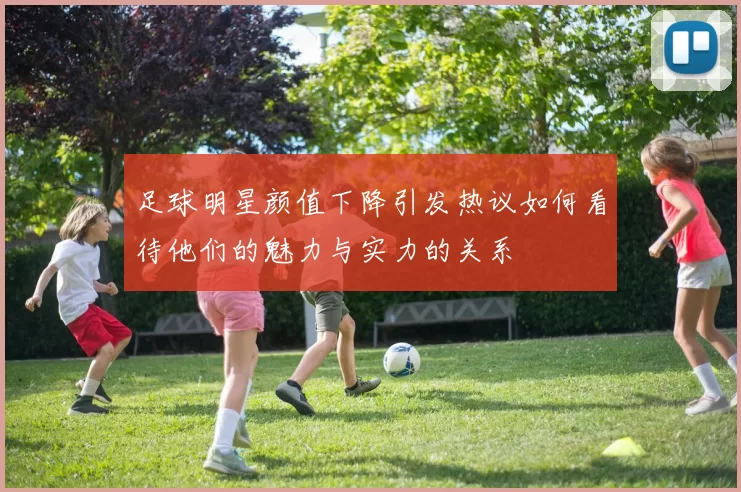 足球明星颜值下降引发热议如何看待他们的魅力与实力的关系