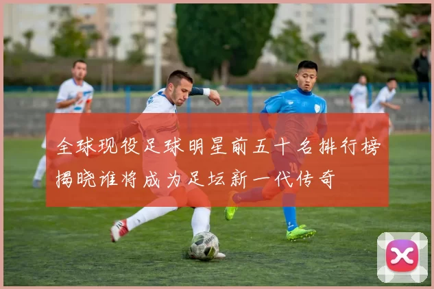 全球现役足球明星前五十名排行榜揭晓谁将成为足坛新一代传奇