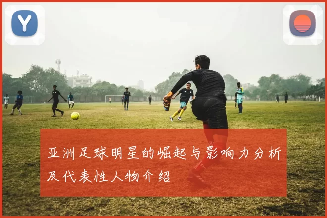 亚洲足球明星的崛起与影响力分析及代表性人物介绍