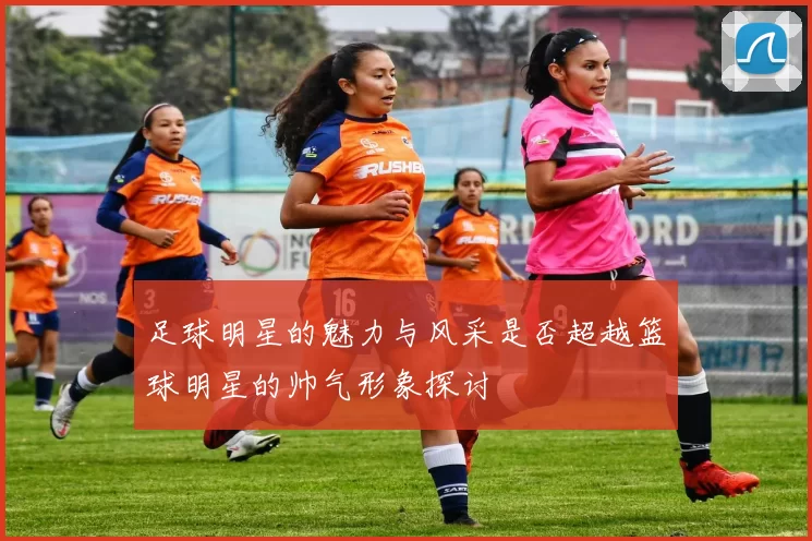 足球明星的魅力与风采是否超越篮球明星的帅气形象探讨
