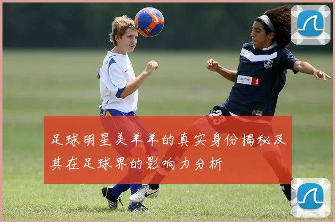 足球明星美羊羊的真实身份揭秘及其在足球界的影响力分析