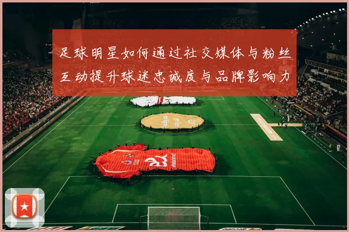 足球明星如何通过社交媒体与粉丝互动提升球迷忠诚度与品牌影响力