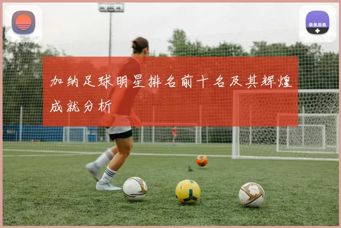 加纳足球明星排名前十名及其辉煌成就分析