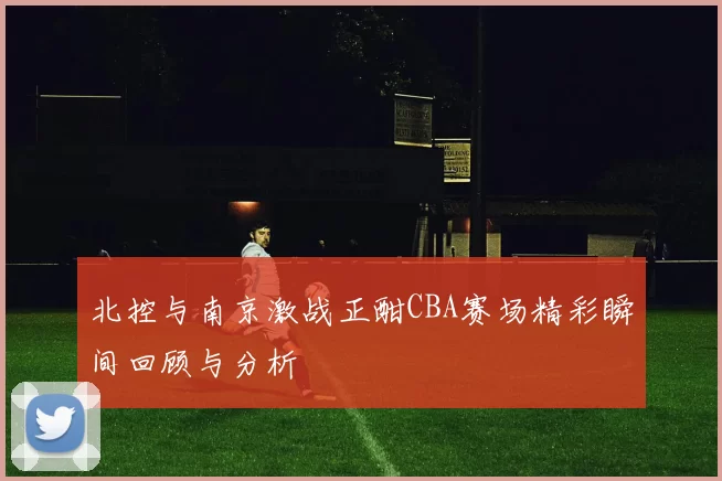 北控与南京激战正酣CBA赛场精彩瞬间回顾与分析
