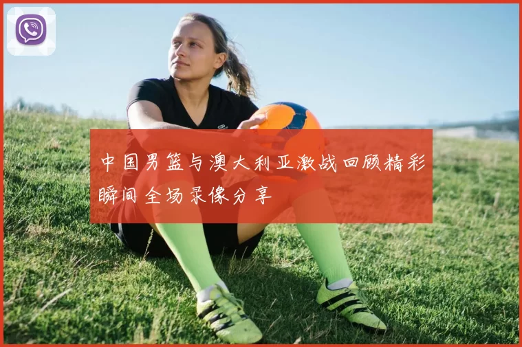 中国男篮与澳大利亚激战回顾精彩瞬间全场录像分享